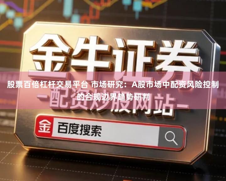 股票百倍杠杆交易平台 市场研究：A股市场中配资风险控制的合规边界趋势研判