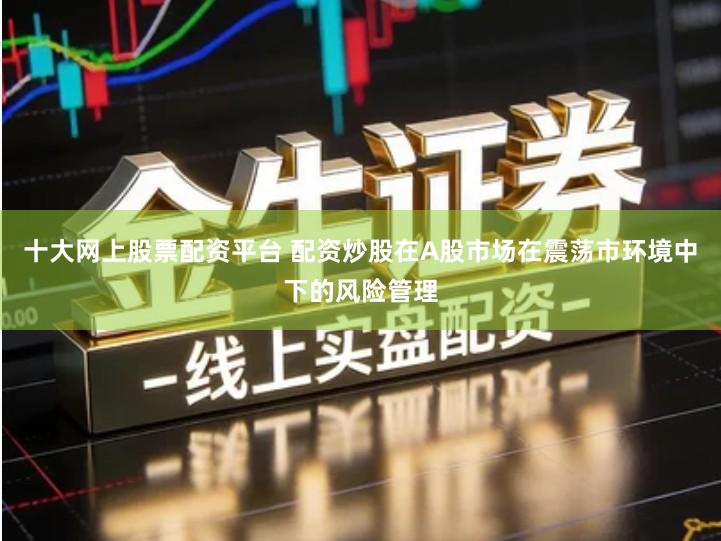 十大网上股票配资平台 配资炒股在A股市场在震荡市环境中下的风险管理