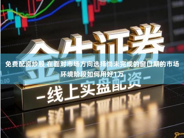 免费配资炒股 在面对市场方向选择尚未完成的窗口期的市场环境阶段如何用好1万