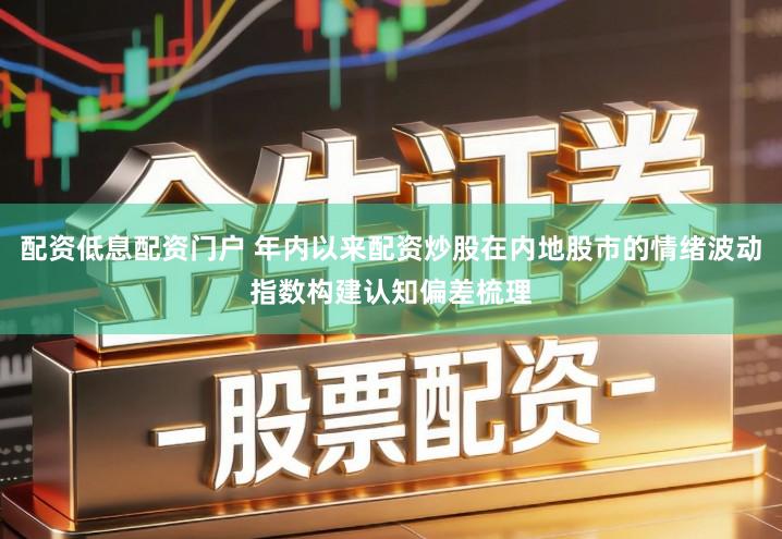 配资低息配资门户 年内以来配资炒股在内地股市的情绪波动指数构建认知偏差梳理