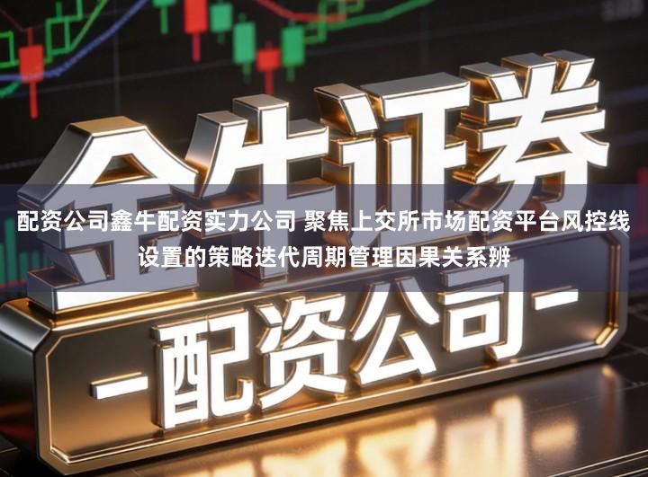 配资公司鑫牛配资实力公司 聚焦上交所市场配资平台风控线设置的策略迭代周期管理因果关系辨