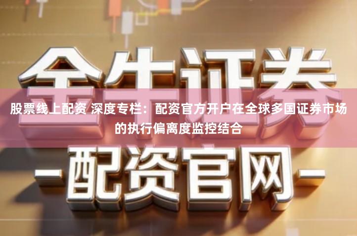 股票线上配资 深度专栏:配资官方开户在全球多国证券市场的执行偏离度监控结合