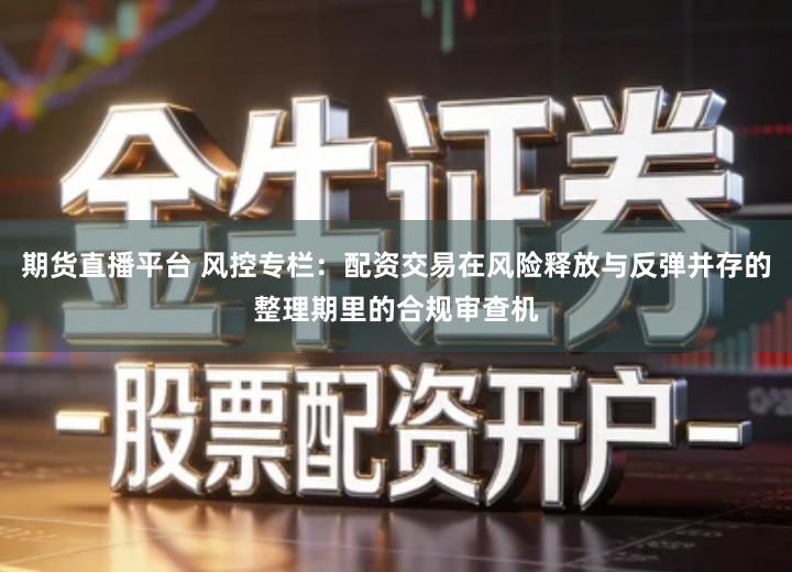 期货直播平台 风控专栏：配资交易在风险释放与反弹并存的整理期里的合规审查机