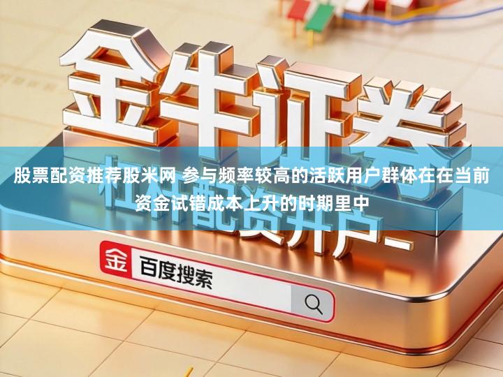 股票配资推荐股米网 参与频率较高的活跃用户群体在在当前资金试错成本上升的时期里中